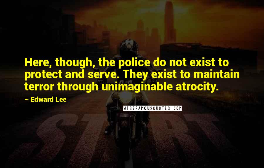 Edward Lee Quotes: Here, though, the police do not exist to protect and serve. They exist to maintain terror through unimaginable atrocity.