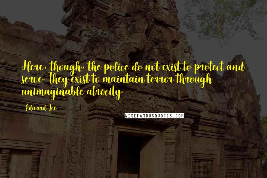 Edward Lee Quotes: Here, though, the police do not exist to protect and serve. They exist to maintain terror through unimaginable atrocity.
