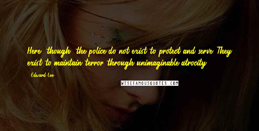 Edward Lee Quotes: Here, though, the police do not exist to protect and serve. They exist to maintain terror through unimaginable atrocity.