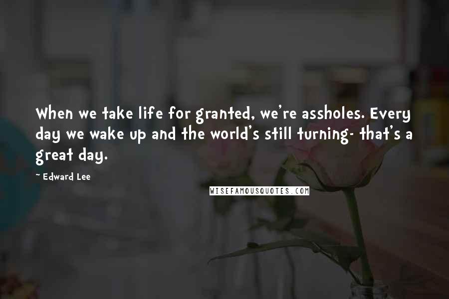 Edward Lee Quotes: When we take life for granted, we're assholes. Every day we wake up and the world's still turning- that's a great day.