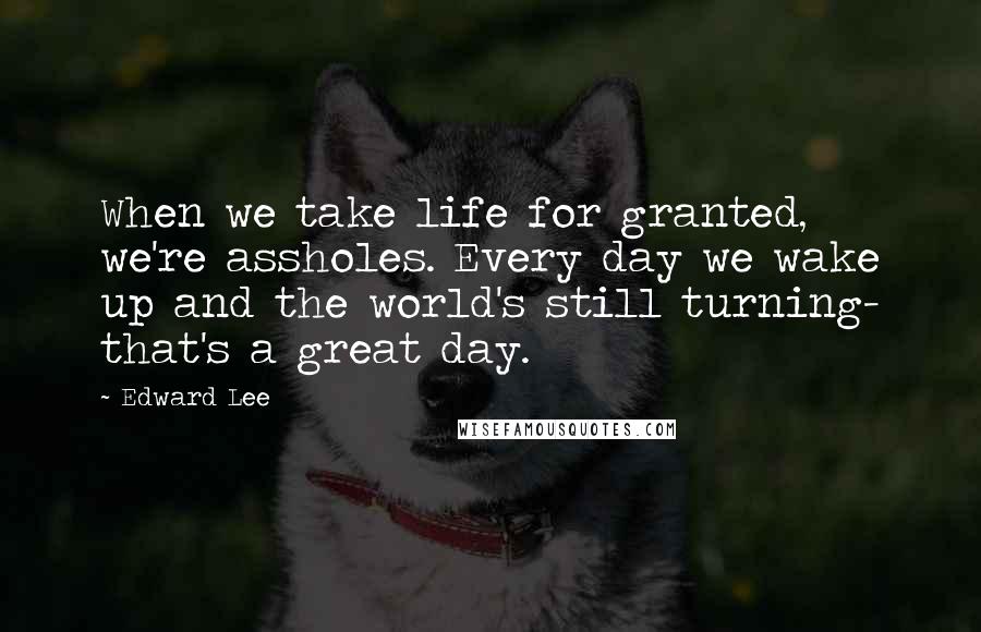 Edward Lee Quotes: When we take life for granted, we're assholes. Every day we wake up and the world's still turning- that's a great day.