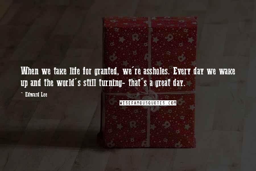 Edward Lee Quotes: When we take life for granted, we're assholes. Every day we wake up and the world's still turning- that's a great day.