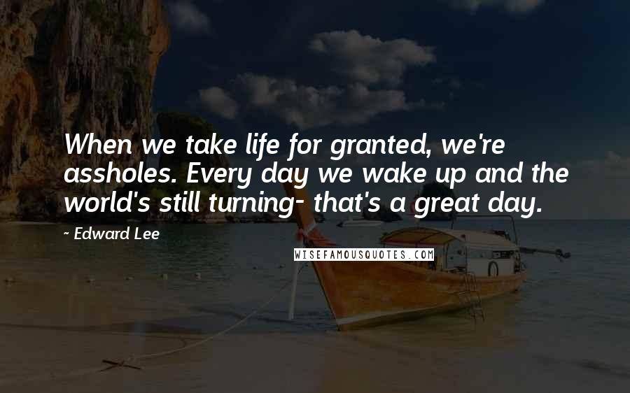 Edward Lee Quotes: When we take life for granted, we're assholes. Every day we wake up and the world's still turning- that's a great day.