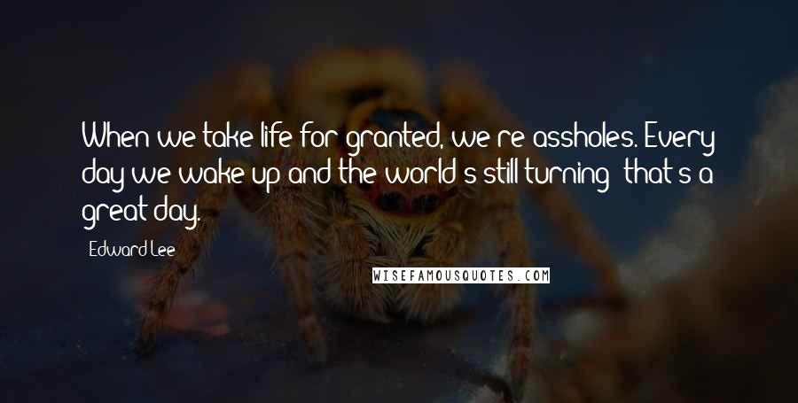 Edward Lee Quotes: When we take life for granted, we're assholes. Every day we wake up and the world's still turning- that's a great day.