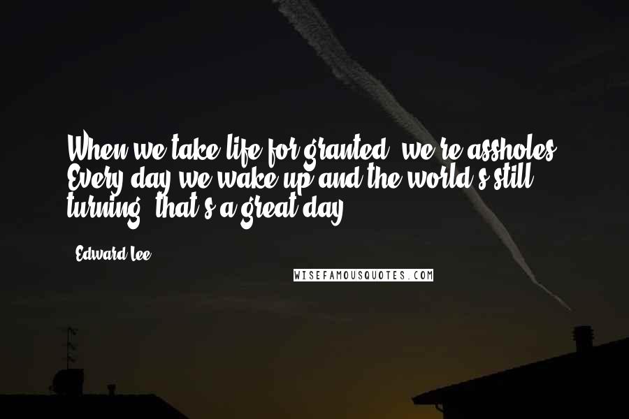 Edward Lee Quotes: When we take life for granted, we're assholes. Every day we wake up and the world's still turning- that's a great day.