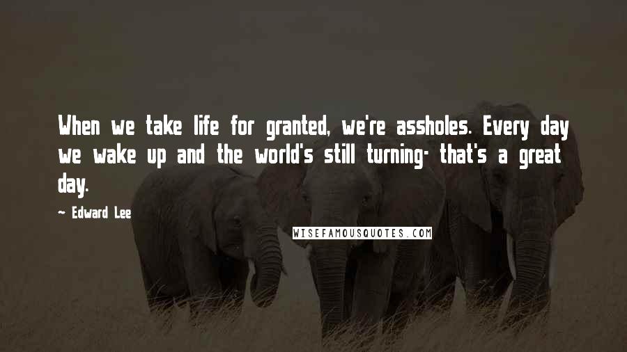 Edward Lee Quotes: When we take life for granted, we're assholes. Every day we wake up and the world's still turning- that's a great day.