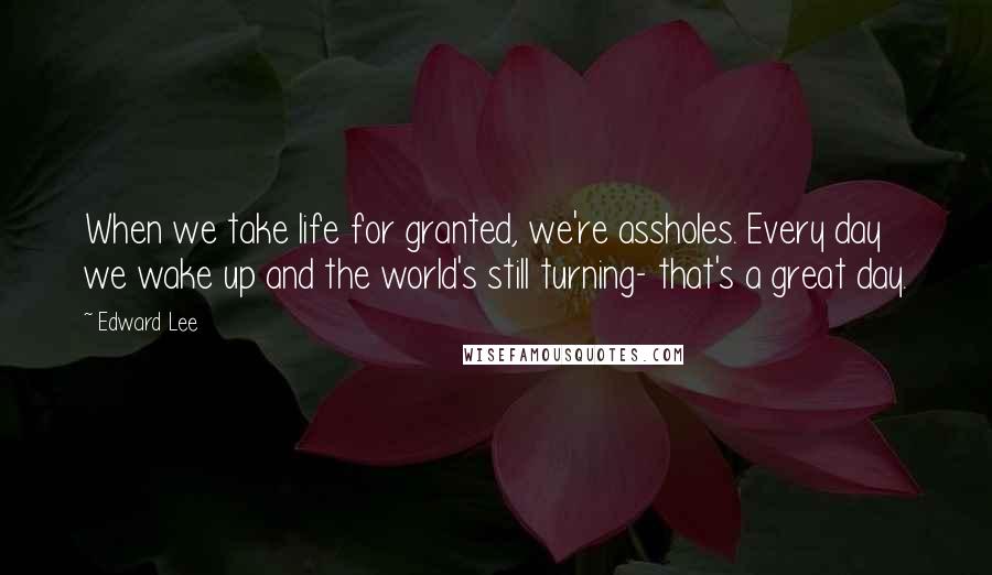 Edward Lee Quotes: When we take life for granted, we're assholes. Every day we wake up and the world's still turning- that's a great day.