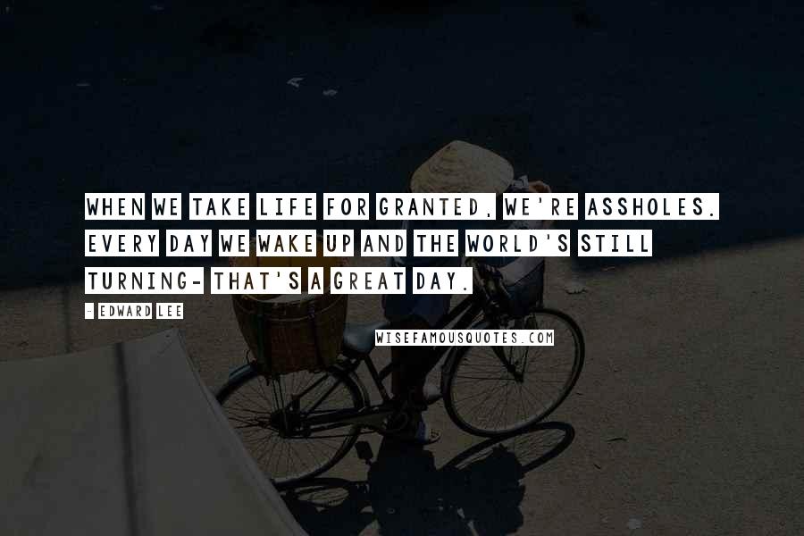 Edward Lee Quotes: When we take life for granted, we're assholes. Every day we wake up and the world's still turning- that's a great day.
