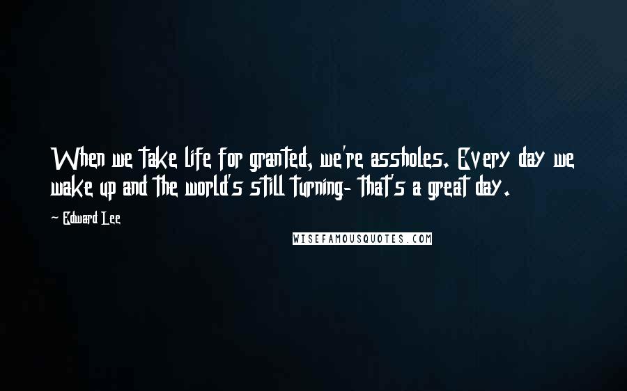 Edward Lee Quotes: When we take life for granted, we're assholes. Every day we wake up and the world's still turning- that's a great day.