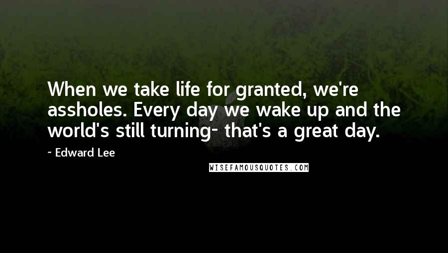 Edward Lee Quotes: When we take life for granted, we're assholes. Every day we wake up and the world's still turning- that's a great day.