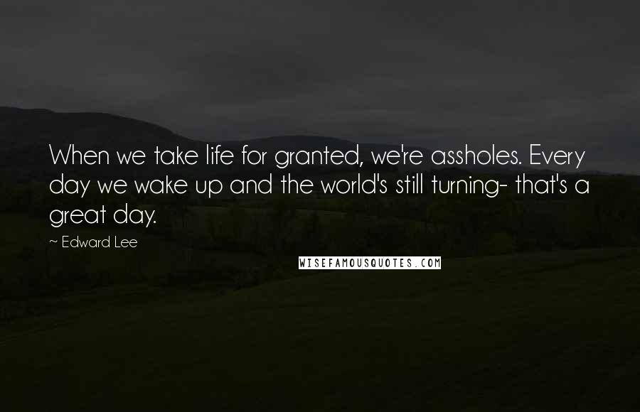 Edward Lee Quotes: When we take life for granted, we're assholes. Every day we wake up and the world's still turning- that's a great day.