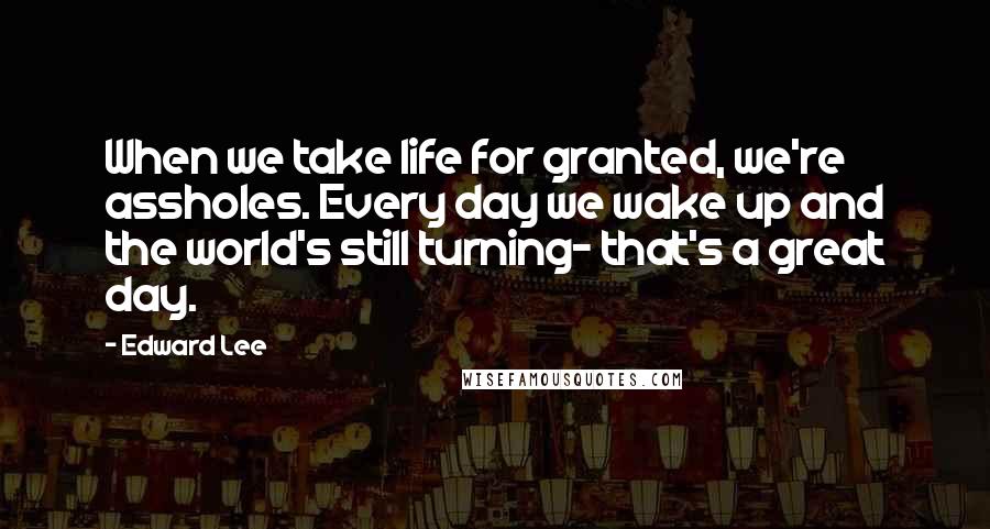 Edward Lee Quotes: When we take life for granted, we're assholes. Every day we wake up and the world's still turning- that's a great day.