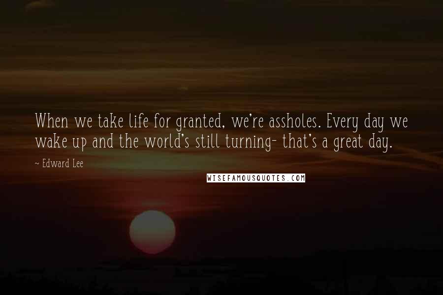 Edward Lee Quotes: When we take life for granted, we're assholes. Every day we wake up and the world's still turning- that's a great day.