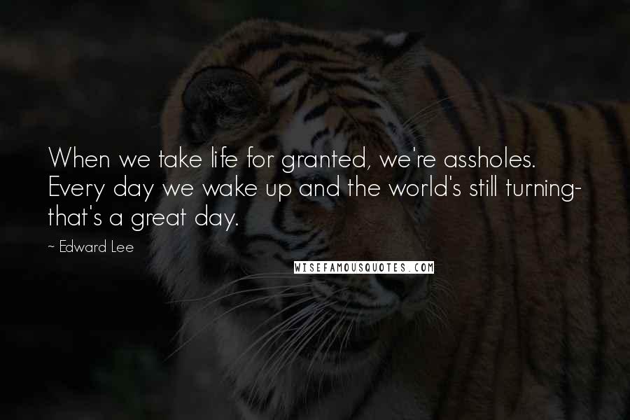 Edward Lee Quotes: When we take life for granted, we're assholes. Every day we wake up and the world's still turning- that's a great day.