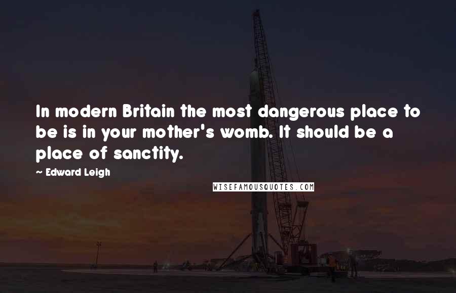 Edward Leigh Quotes: In modern Britain the most dangerous place to be is in your mother's womb. It should be a place of sanctity.