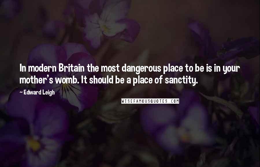 Edward Leigh Quotes: In modern Britain the most dangerous place to be is in your mother's womb. It should be a place of sanctity.