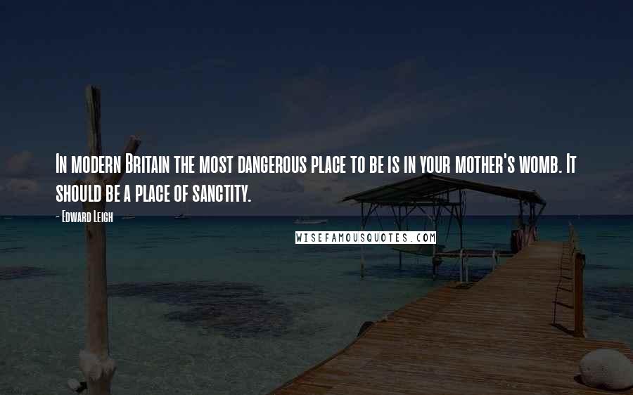 Edward Leigh Quotes: In modern Britain the most dangerous place to be is in your mother's womb. It should be a place of sanctity.