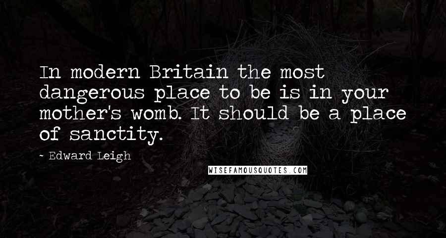 Edward Leigh Quotes: In modern Britain the most dangerous place to be is in your mother's womb. It should be a place of sanctity.