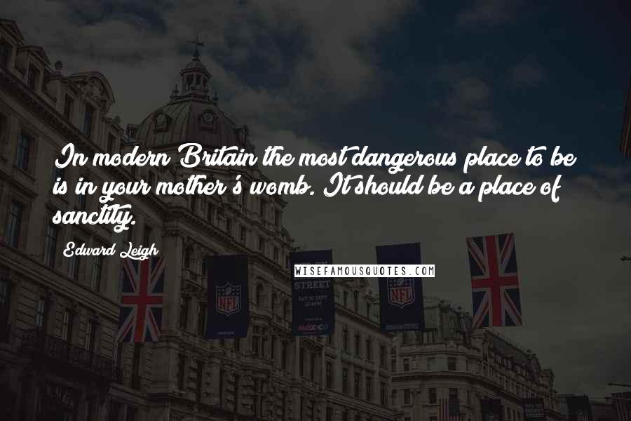 Edward Leigh Quotes: In modern Britain the most dangerous place to be is in your mother's womb. It should be a place of sanctity.