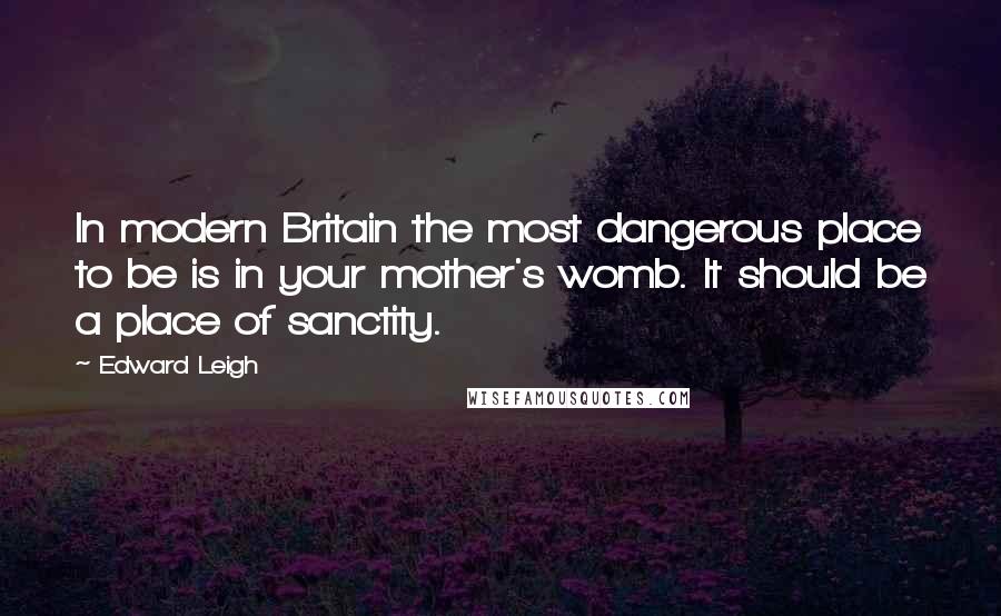 Edward Leigh Quotes: In modern Britain the most dangerous place to be is in your mother's womb. It should be a place of sanctity.