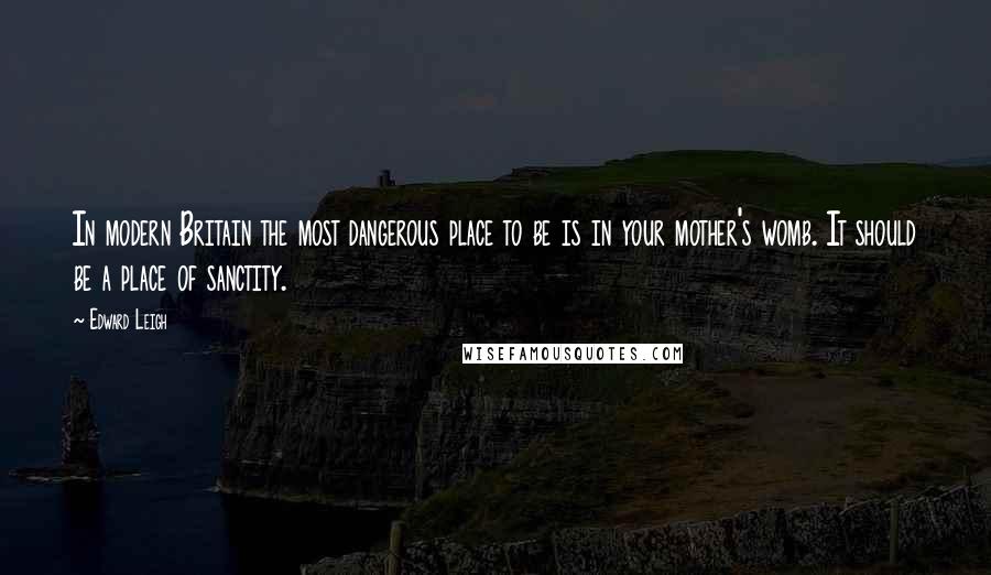 Edward Leigh Quotes: In modern Britain the most dangerous place to be is in your mother's womb. It should be a place of sanctity.