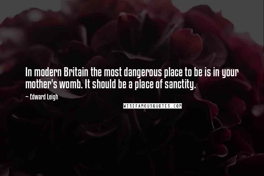 Edward Leigh Quotes: In modern Britain the most dangerous place to be is in your mother's womb. It should be a place of sanctity.