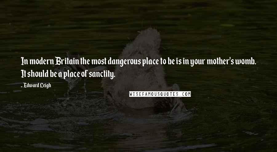 Edward Leigh Quotes: In modern Britain the most dangerous place to be is in your mother's womb. It should be a place of sanctity.