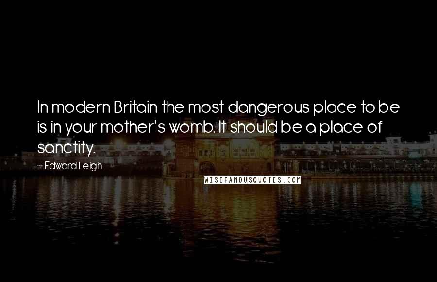 Edward Leigh Quotes: In modern Britain the most dangerous place to be is in your mother's womb. It should be a place of sanctity.
