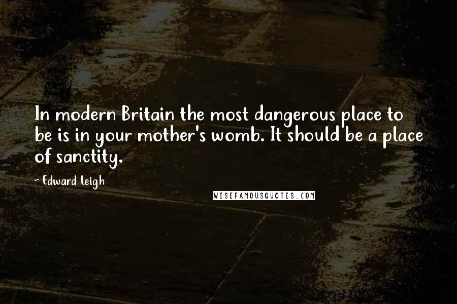 Edward Leigh Quotes: In modern Britain the most dangerous place to be is in your mother's womb. It should be a place of sanctity.