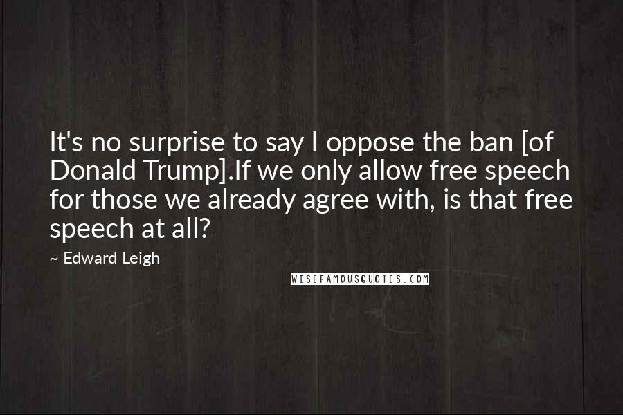 Edward Leigh Quotes: It's no surprise to say I oppose the ban [of Donald Trump].If we only allow free speech for those we already agree with, is that free speech at all?