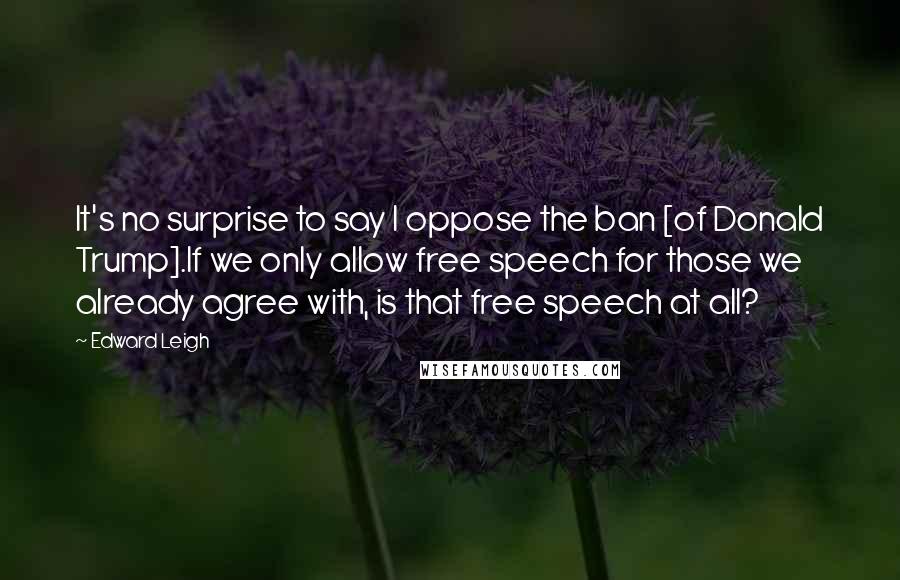 Edward Leigh Quotes: It's no surprise to say I oppose the ban [of Donald Trump].If we only allow free speech for those we already agree with, is that free speech at all?