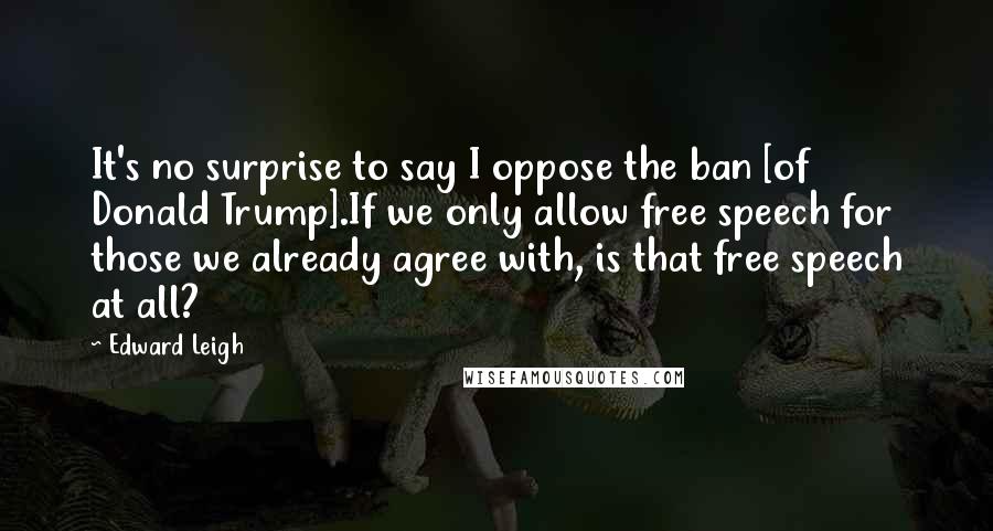 Edward Leigh Quotes: It's no surprise to say I oppose the ban [of Donald Trump].If we only allow free speech for those we already agree with, is that free speech at all?