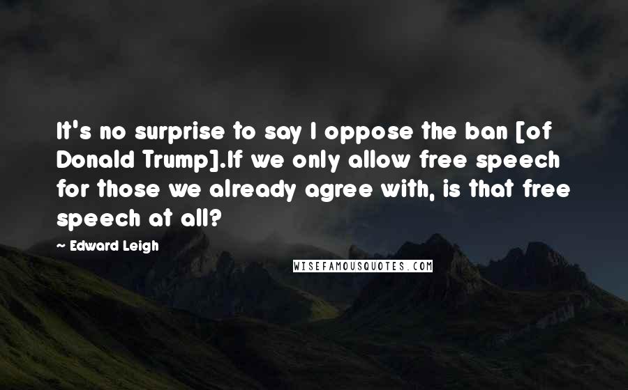 Edward Leigh Quotes: It's no surprise to say I oppose the ban [of Donald Trump].If we only allow free speech for those we already agree with, is that free speech at all?