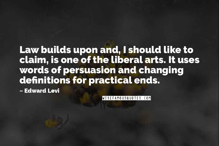 Edward Levi Quotes: Law builds upon and, I should like to claim, is one of the liberal arts. It uses words of persuasion and changing definitions for practical ends.