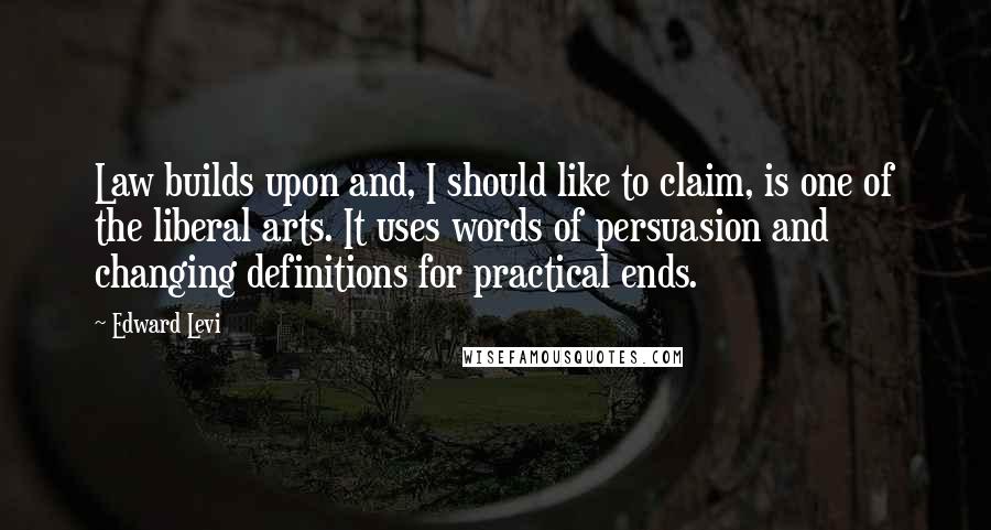 Edward Levi Quotes: Law builds upon and, I should like to claim, is one of the liberal arts. It uses words of persuasion and changing definitions for practical ends.
