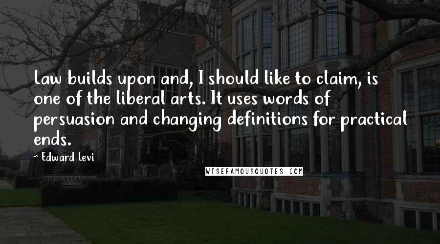 Edward Levi Quotes: Law builds upon and, I should like to claim, is one of the liberal arts. It uses words of persuasion and changing definitions for practical ends.