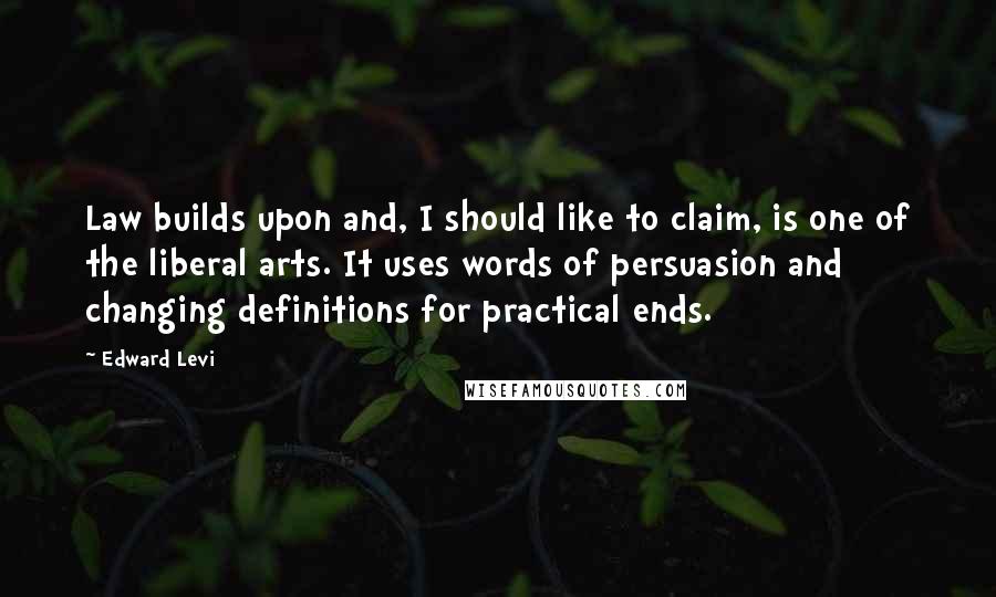 Edward Levi Quotes: Law builds upon and, I should like to claim, is one of the liberal arts. It uses words of persuasion and changing definitions for practical ends.