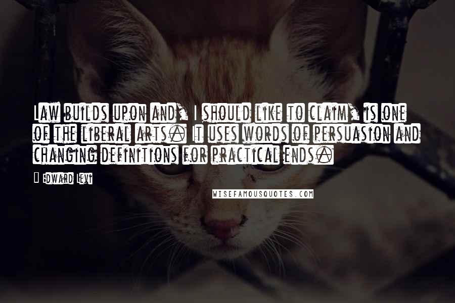 Edward Levi Quotes: Law builds upon and, I should like to claim, is one of the liberal arts. It uses words of persuasion and changing definitions for practical ends.