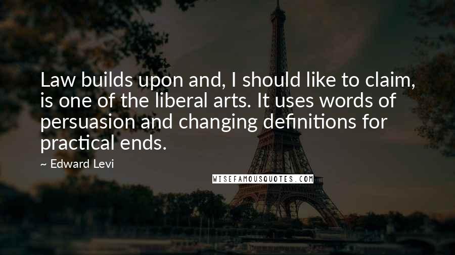 Edward Levi Quotes: Law builds upon and, I should like to claim, is one of the liberal arts. It uses words of persuasion and changing definitions for practical ends.