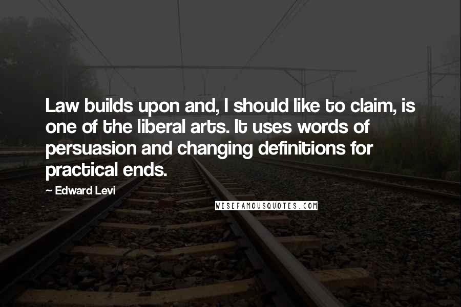 Edward Levi Quotes: Law builds upon and, I should like to claim, is one of the liberal arts. It uses words of persuasion and changing definitions for practical ends.