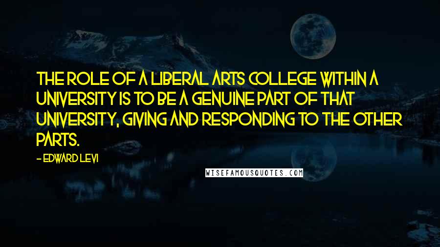 Edward Levi Quotes: The role of a liberal arts college within a university is to be a genuine part of that university, giving and responding to the other parts.