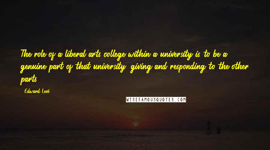 Edward Levi Quotes: The role of a liberal arts college within a university is to be a genuine part of that university, giving and responding to the other parts.