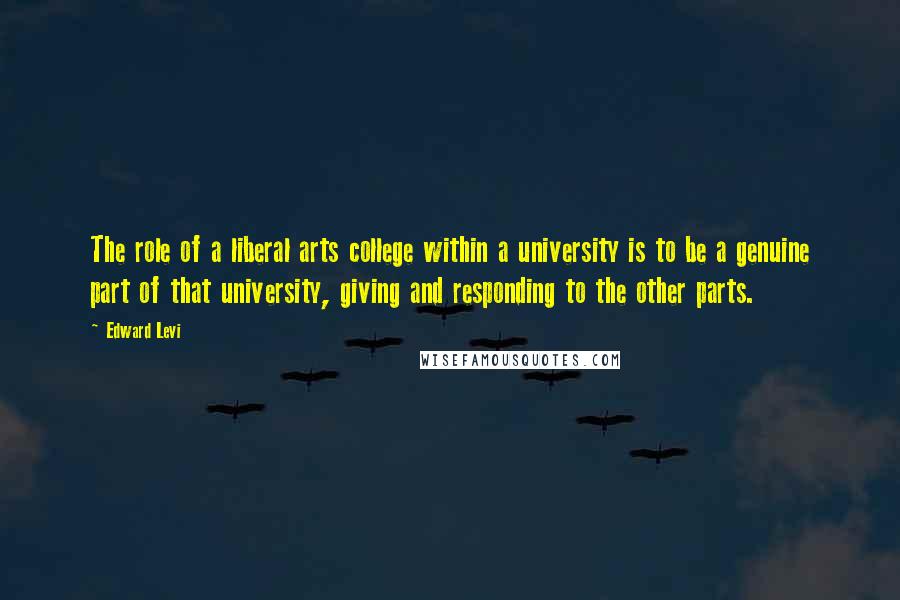 Edward Levi Quotes: The role of a liberal arts college within a university is to be a genuine part of that university, giving and responding to the other parts.