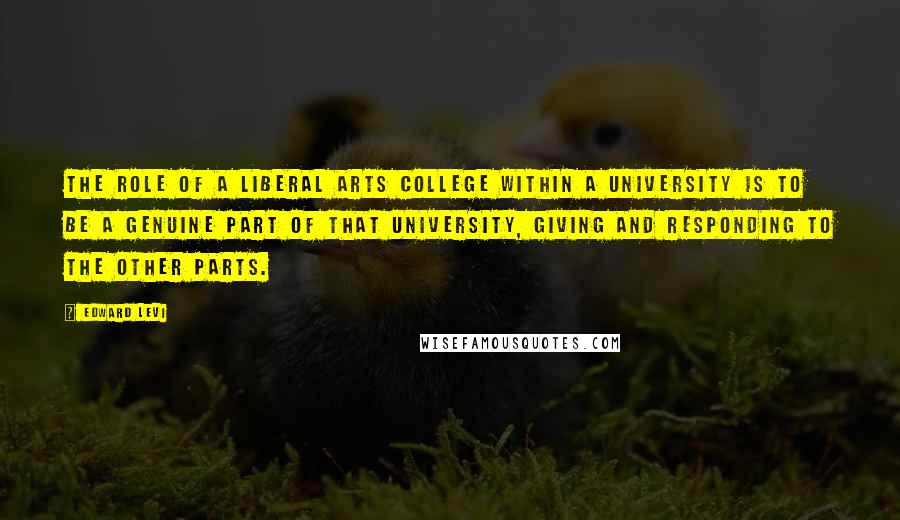 Edward Levi Quotes: The role of a liberal arts college within a university is to be a genuine part of that university, giving and responding to the other parts.