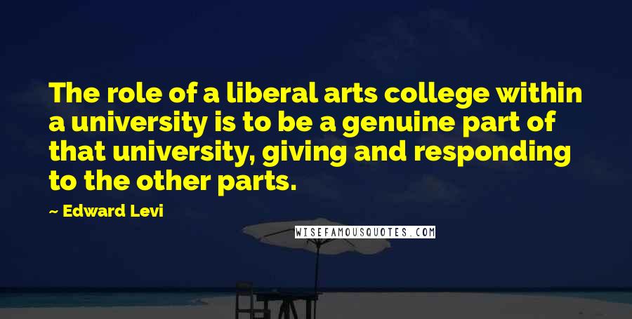 Edward Levi Quotes: The role of a liberal arts college within a university is to be a genuine part of that university, giving and responding to the other parts.