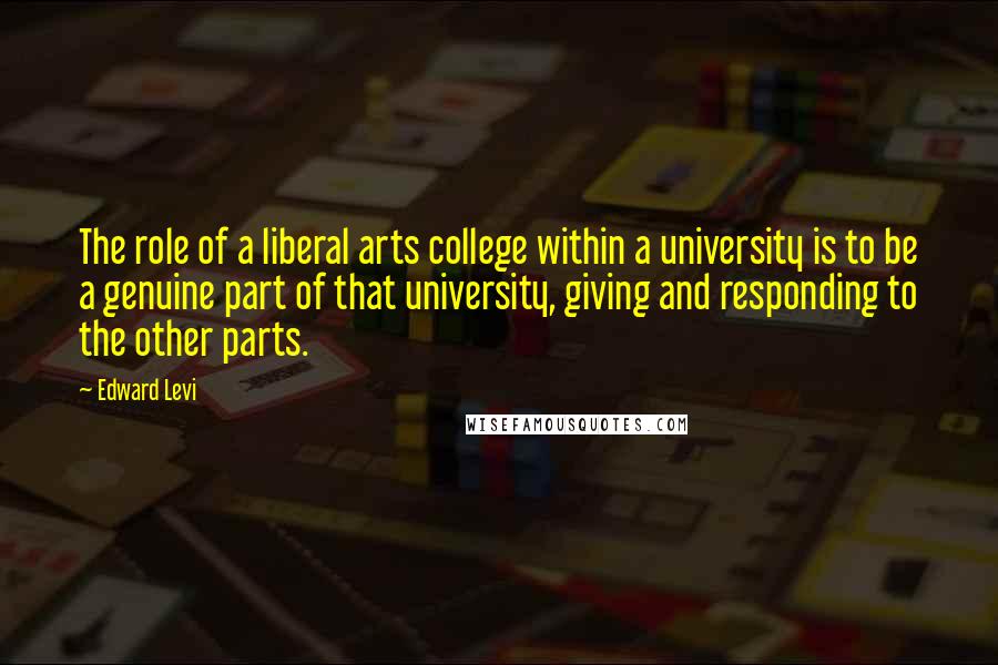 Edward Levi Quotes: The role of a liberal arts college within a university is to be a genuine part of that university, giving and responding to the other parts.