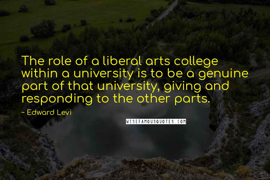 Edward Levi Quotes: The role of a liberal arts college within a university is to be a genuine part of that university, giving and responding to the other parts.