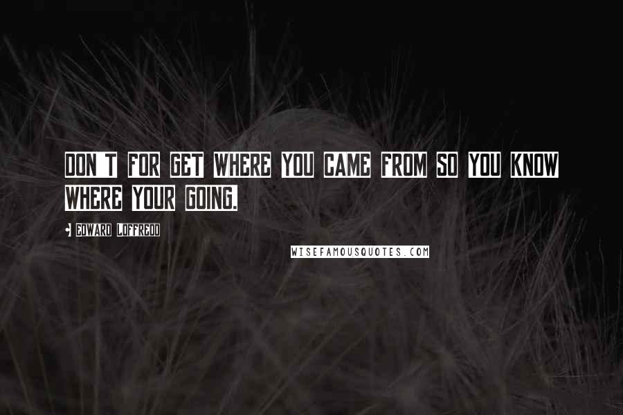 Edward Loffredo Quotes: DON'T FOR GET WHERE YOU CAME FROM SO YOU KNOW WHERE YOUR GOING.