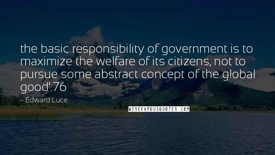 Edward Luce Quotes: the basic responsibility of government is to maximize the welfare of its citizens, not to pursue some abstract concept of the global good'.76