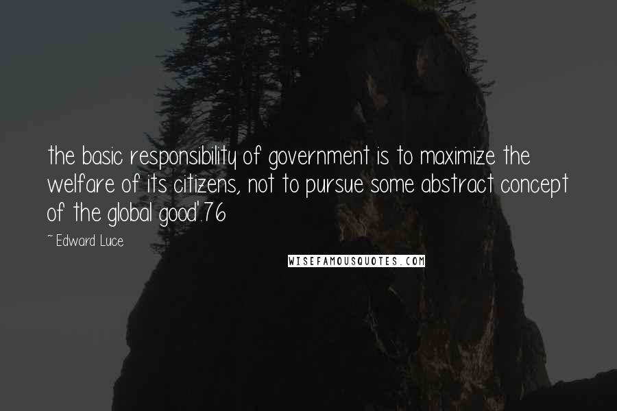 Edward Luce Quotes: the basic responsibility of government is to maximize the welfare of its citizens, not to pursue some abstract concept of the global good'.76